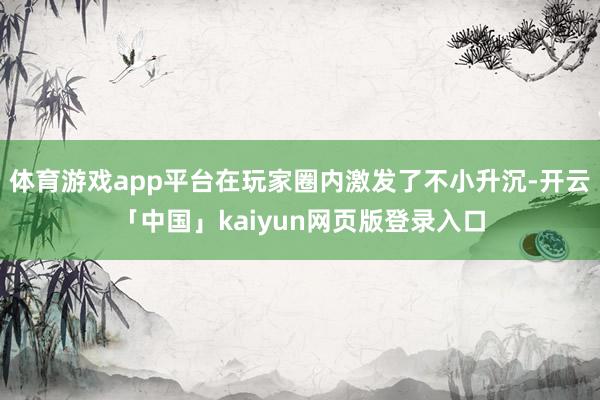 体育游戏app平台在玩家圈内激发了不小升沉-开云「中国」kaiyun网页版登录入口