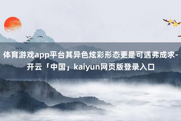 体育游戏app平台其异色炫彩形态更是可遇弗成求-开云「中国」kaiyun网页版登录入口