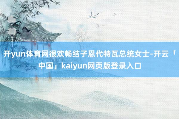开yun体育网很欢畅结子恩代特瓦总统女士-开云「中国」kaiyun网页版登录入口