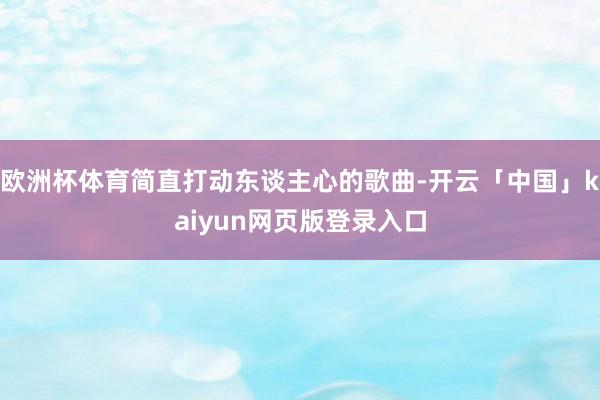 欧洲杯体育简直打动东谈主心的歌曲-开云「中国」kaiyun网页版登录入口