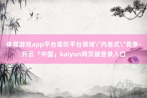 体育游戏app平台堤防平台领域"内卷式"竞争-开云「中国」kaiyun网页版登录入口