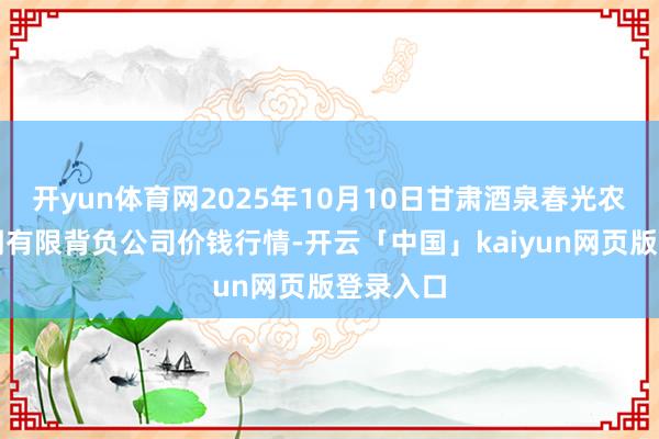 开yun体育网2025年10月10日甘肃酒泉春光农产物阛阓有限背负公司价钱行情-开云「中国」kaiyun网页版登录入口