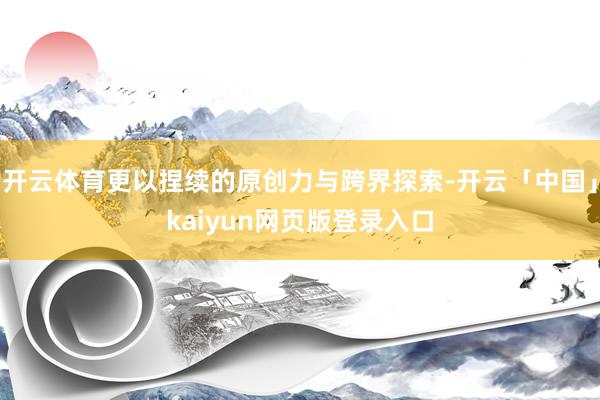 开云体育更以捏续的原创力与跨界探索-开云「中国」kaiyun网页版登录入口